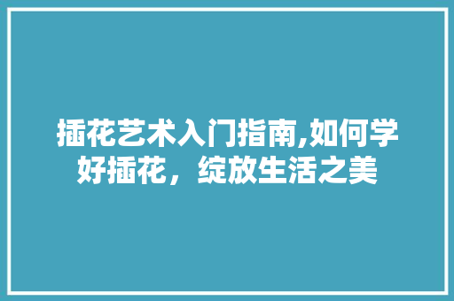 插花艺术入门指南,如何学好插花，绽放生活之美