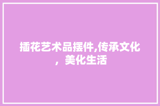 插花艺术品摆件,传承文化，美化生活