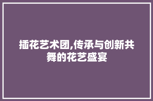插花艺术团,传承与创新共舞的花艺盛宴 种植技巧