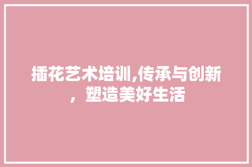 插花艺术培训,传承与创新，塑造美好生活