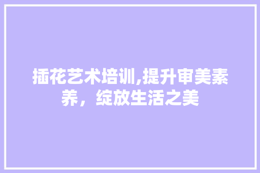 插花艺术培训,提升审美素养，绽放生活之美