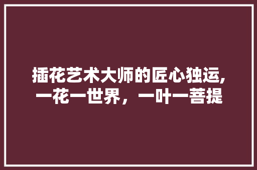 插花艺术大师的匠心独运,一花一世界，一叶一菩提