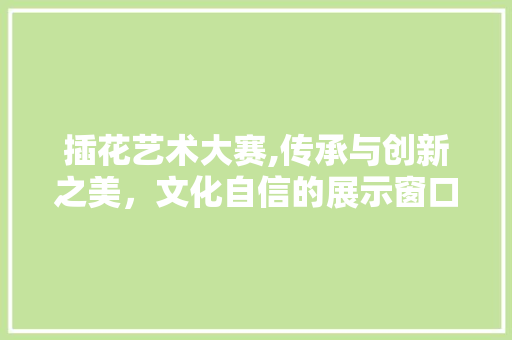 插花艺术大赛,传承与创新之美，文化自信的展示窗口