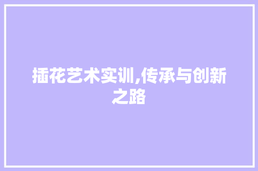 插花艺术实训,传承与创新之路