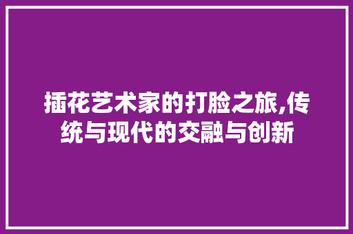 插花艺术家的打脸之旅,传统与现代的交融与创新