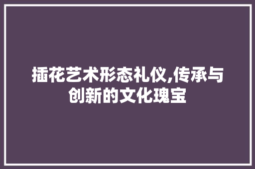 插花艺术形态礼仪,传承与创新的文化瑰宝