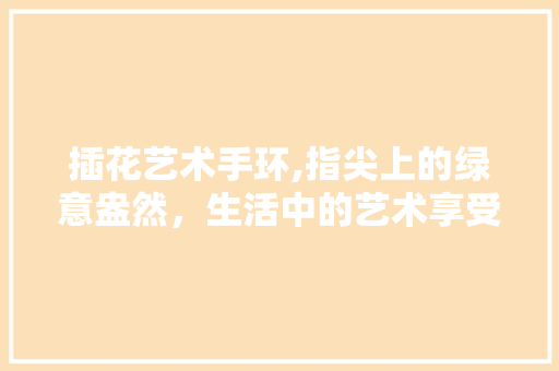 插花艺术手环,指尖上的绿意盎然，生活中的艺术享受