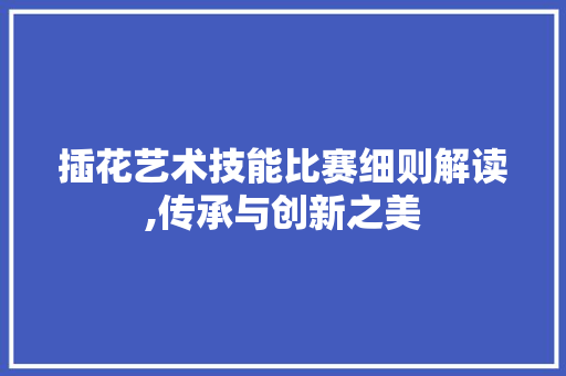 插花艺术技能比赛细则解读,传承与创新之美
