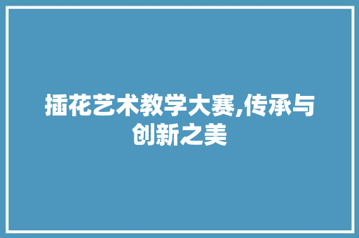 插花艺术教学大赛,传承与创新之美