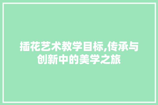 插花艺术教学目标,传承与创新中的美学之旅