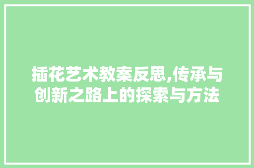 插花艺术教案反思,传承与创新之路上的探索与方法