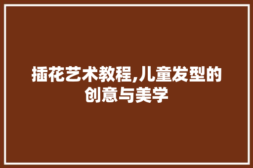 插花艺术教程,儿童发型的创意与美学