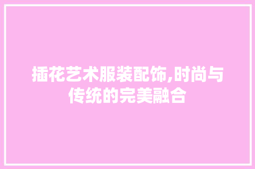 插花艺术服装配饰,时尚与传统的完美融合