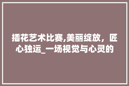 插花艺术比赛,美丽绽放，匠心独运_一场视觉与心灵的盛宴