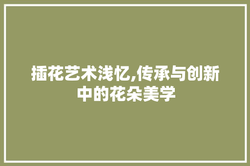 插花艺术浅忆,传承与创新中的花朵美学 种植技巧