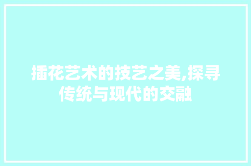 插花艺术的技艺之美,探寻传统与现代的交融 花朵知识