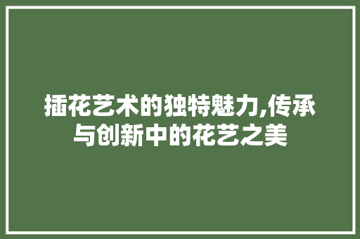 插花艺术的独特魅力,传承与创新中的花艺之美 插花艺术的独特魅力,传承与创新中的花艺之美
