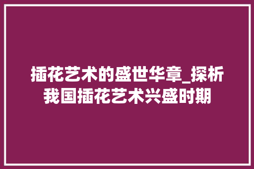 插花艺术的盛世华章_探析我国插花艺术兴盛时期 插花艺术的盛世华章_探析我国插花艺术兴盛时期