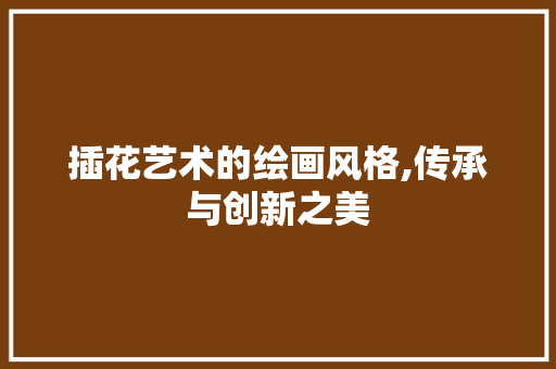 插花艺术的绘画风格,传承与创新之美 插花艺术的绘画风格,传承与创新之美