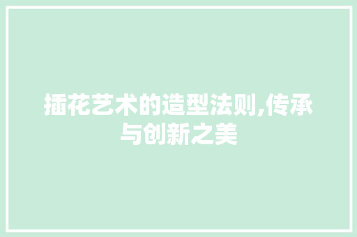 插花艺术的造型法则,传承与创新之美 插花艺术的造型法则,传承与创新之美