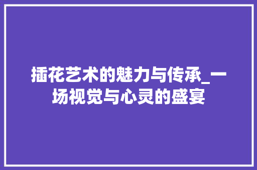 插花艺术的魅力与传承_一场视觉与心灵的盛宴 土壤施肥 插花艺术的魅力与传承_一场视觉与心灵的盛宴 土壤施肥