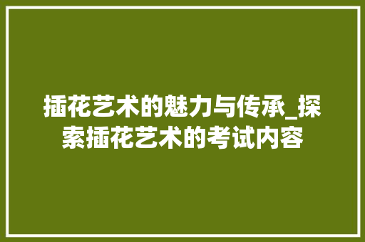 插花艺术的魅力与传承_探索插花艺术的考试内容 花朵知识