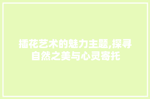 插花艺术的魅力主题,探寻自然之美与心灵寄托 农业常识