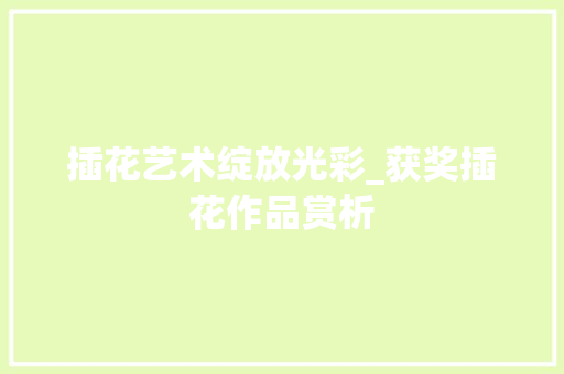 插花艺术绽放光彩_获奖插花作品赏析 种植技巧