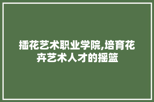 插花艺术职业学院,培育花卉艺术人才的摇篮 种植技巧