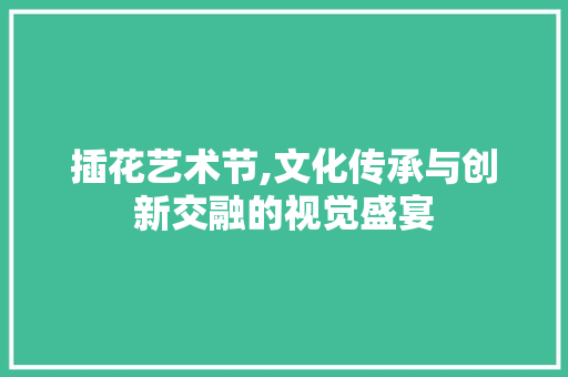 插花艺术节,文化传承与创新交融的视觉盛宴 番茄种植技巧