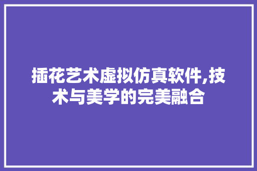 插花艺术虚拟仿真软件,技术与美学的完美融合 花朵知识