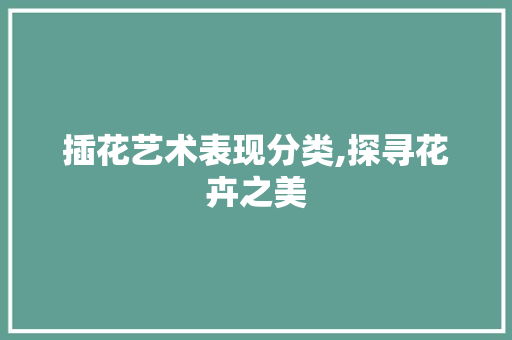插花艺术表现分类,探寻花卉之美 花朵知识