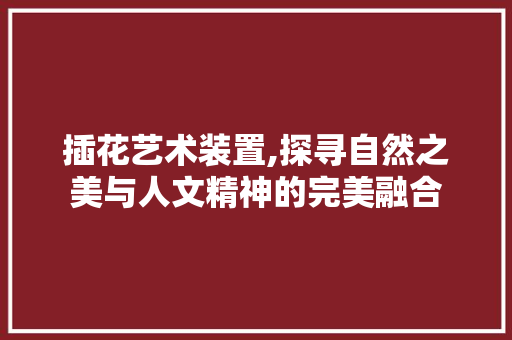 插花艺术装置,探寻自然之美与人文精神的完美融合 番茄种植技巧
