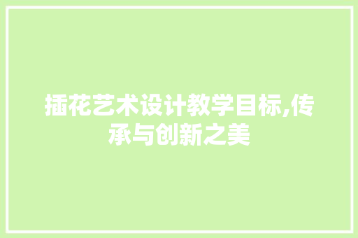 插花艺术设计教学目标,传承与创新之美 农业常识
