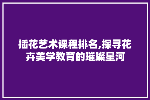 插花艺术课程排名,探寻花卉美学教育的璀璨星河 花朵知识
