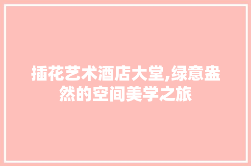 插花艺术酒店大堂,绿意盎然的空间美学之旅 土壤施肥