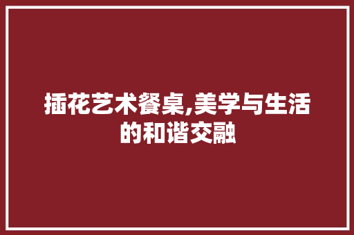 插花艺术餐桌,美学与生活的和谐交融