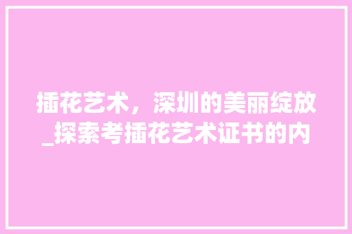 插花艺术，深圳的美丽绽放_探索考插花艺术证书的内涵与价值 农业常识