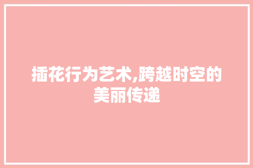 插花行为艺术,跨越时空的美丽传递 种植技巧
