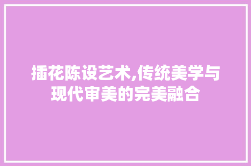 插花陈设艺术,传统美学与现代审美的完美融合