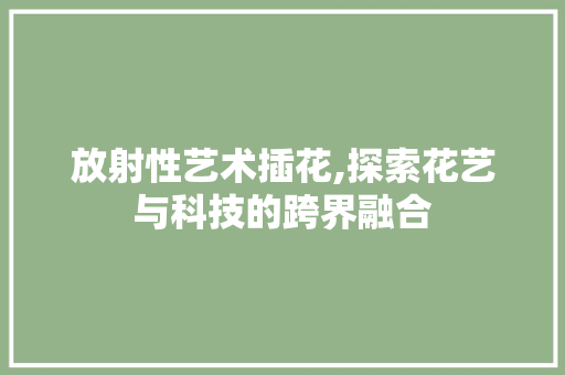 放射性艺术插花,探索花艺与科技的跨界融合
