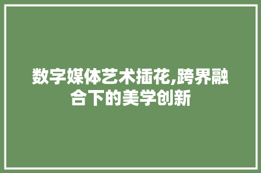 数字媒体艺术插花,跨界融合下的美学创新 数字媒体艺术插花,跨界融合下的美学创新