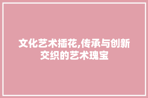 文化艺术插花,传承与创新交织的艺术瑰宝