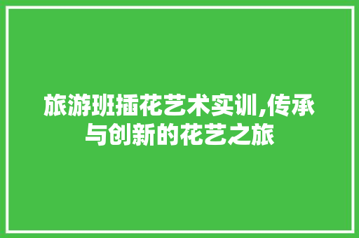 旅游班插花艺术实训,传承与创新的花艺之旅 种植技巧 旅游班插花艺术实训,传承与创新的花艺之旅 种植技巧