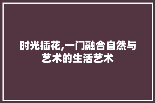 时光插花,一门融合自然与艺术的生活艺术 种植技巧