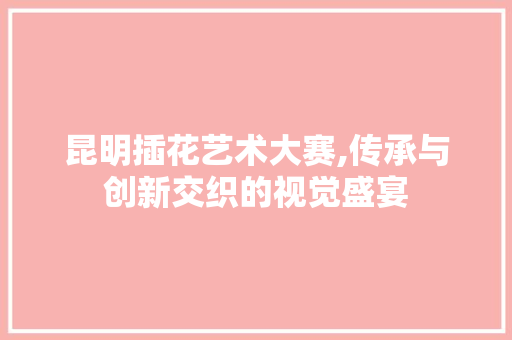 昆明插花艺术大赛,传承与创新交织的视觉盛宴 番茄病虫害防治