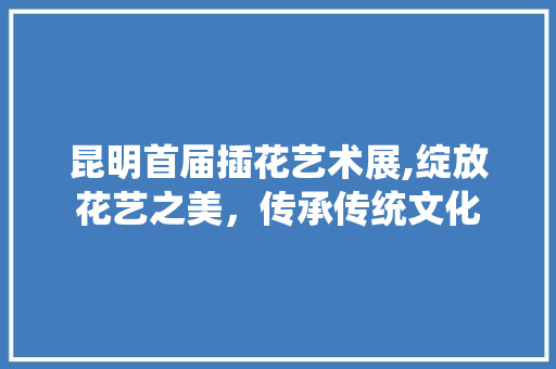 昆明首届插花艺术展,绽放花艺之美，传承传统文化 种植技巧