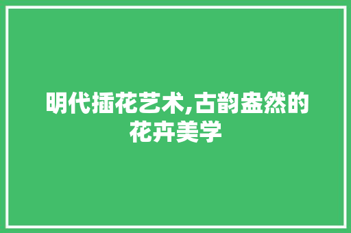 明代插花艺术,古韵盎然的花卉美学