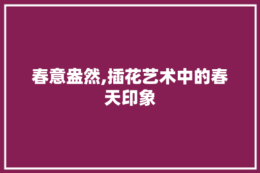 春意盎然,插花艺术中的春天印象 番茄病虫害防治 春意盎然,插花艺术中的春天印象 番茄病虫害防治