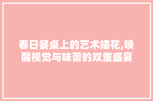 春日餐桌上的艺术插花,唤醒视觉与味蕾的双重盛宴